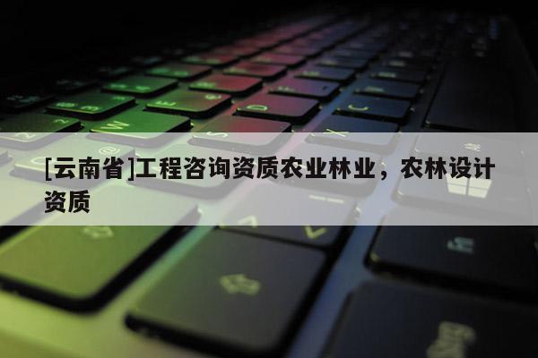 [云南省]工程咨詢資質農業林業，農林設計資質