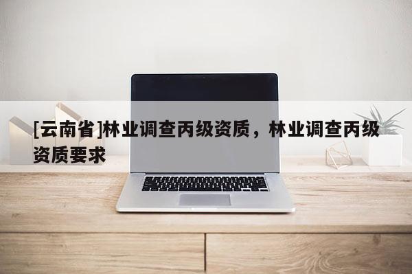 [云南省]林業(yè)調(diào)查丙級資質(zhì)，林業(yè)調(diào)查丙級資質(zhì)要求