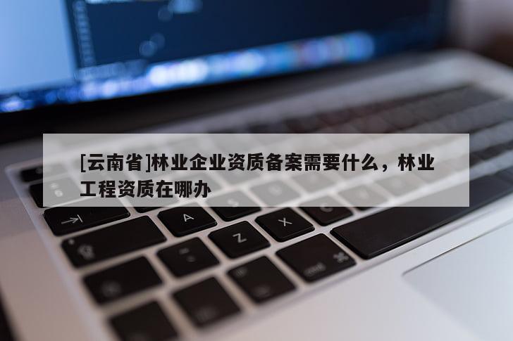 [云南省]林業(yè)企業(yè)資質(zhì)備案需要什么，林業(yè)工程資質(zhì)在哪辦