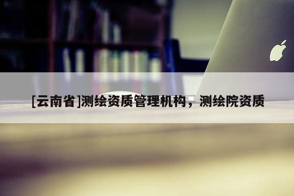 [云南省]測繪資質管理機構，測繪院資質