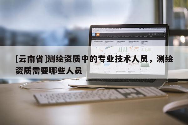 [云南省]測繪資質(zhì)中的專業(yè)技術(shù)人員，測繪資質(zhì)需要哪些人員