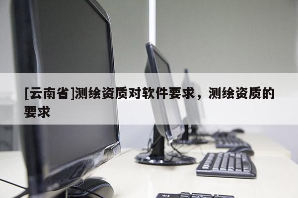 [云南省]測繪資質對軟件要求，測繪資質的要求