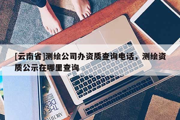 [云南省]測(cè)繪公司辦資質(zhì)查詢電話，測(cè)繪資質(zhì)公示在哪里查詢