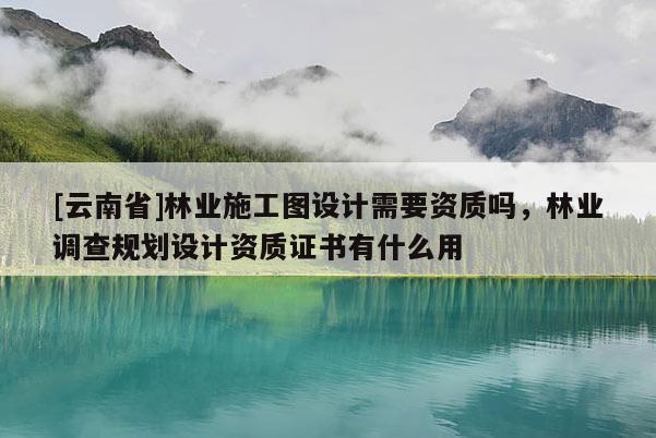[云南省]林業施工圖設計需要資質嗎，林業調查規劃設計資質證書有什么用