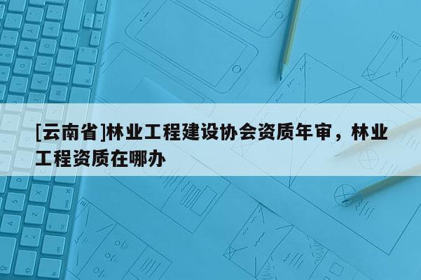 [云南省]林業工程建設協會資質年審，林業工程資質在哪辦