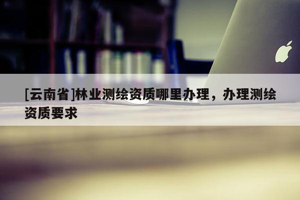 [云南省]林業(yè)測繪資質(zhì)哪里辦理，辦理測繪資質(zhì)要求