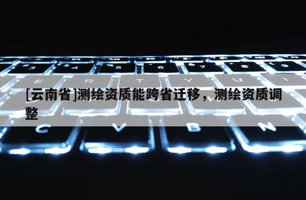 [云南省]測繪資質能跨省遷移，測繪資質調整