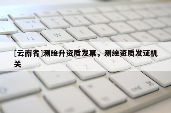 [云南省]測繪升資質發票，測繪資質發證機關