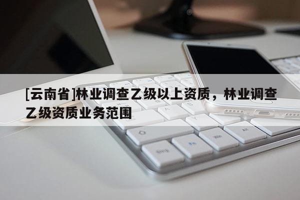 [云南省]林業(yè)調(diào)查乙級以上資質(zhì)，林業(yè)調(diào)查乙級資質(zhì)業(yè)務(wù)范圍