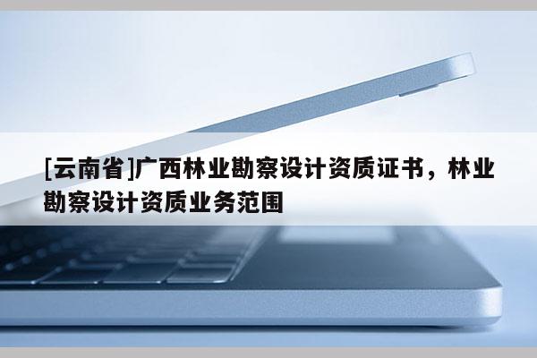 [云南省]廣西林業勘察設計資質證書，林業勘察設計資質業務范圍