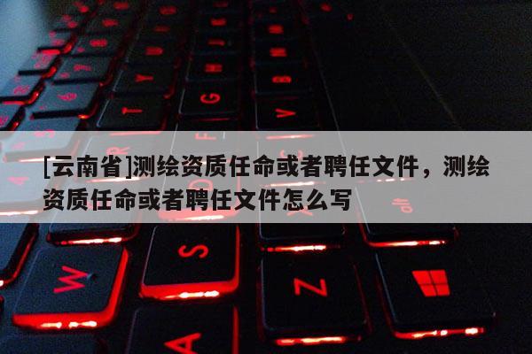 [云南省]測繪資質任命或者聘任文件，測繪資質任命或者聘任文件怎么寫