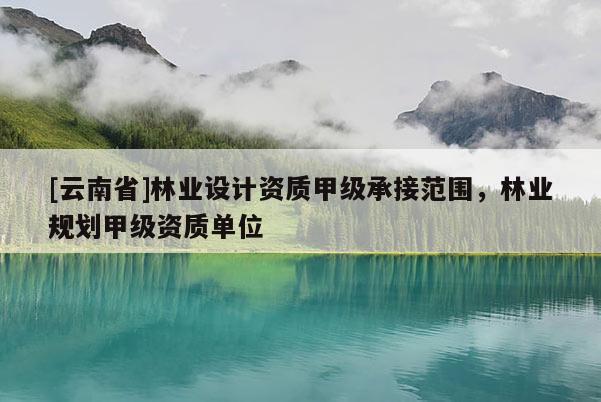 [云南省]林業設計資質甲級承接范圍，林業規劃甲級資質單位