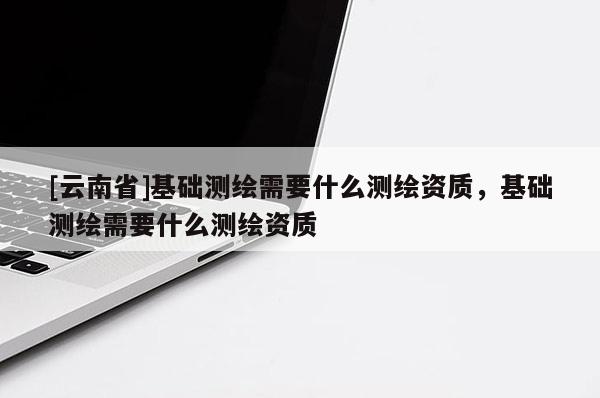 [云南省]基礎測繪需要什么測繪資質，基礎測繪需要什么測繪資質
