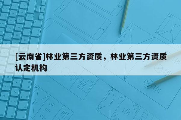 [云南省]林業(yè)第三方資質(zhì)，林業(yè)第三方資質(zhì)認(rèn)定機構(gòu)