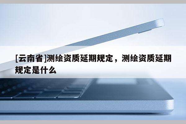 [云南省]測繪資質延期規定，測繪資質延期規定是什么