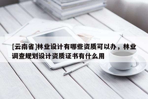 [云南省]林業(yè)設(shè)計有哪些資質(zhì)可以辦，林業(yè)調(diào)查規(guī)劃設(shè)計資質(zhì)證書有什么用