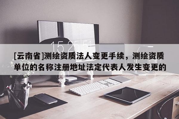 [云南省]測(cè)繪資質(zhì)法人變更手續(xù)，測(cè)繪資質(zhì)單位的名稱注冊(cè)地址法定代表人發(fā)生變更的