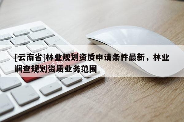 [云南省]林業(yè)規(guī)劃資質(zhì)申請條件最新，林業(yè)調(diào)查規(guī)劃資質(zhì)業(yè)務(wù)范圍