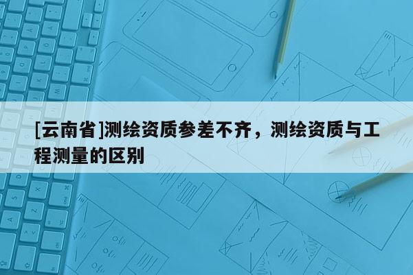 [云南省]測繪資質參差不齊，測繪資質與工程測量的區別