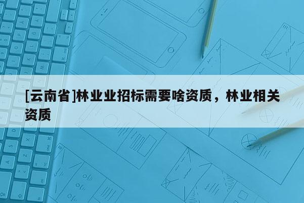 [云南省]林業業招標需要啥資質，林業相關資質