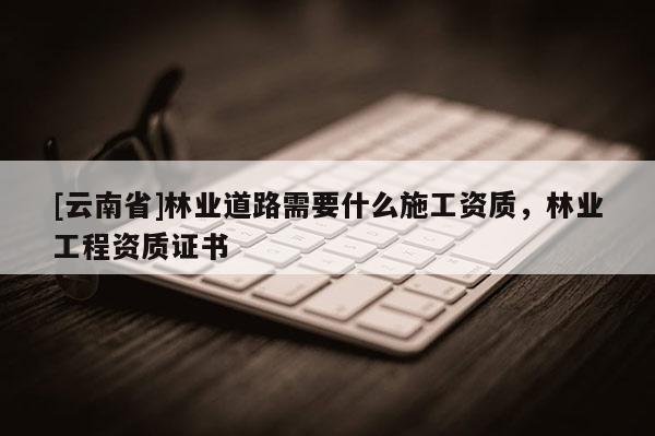 [云南省]林業道路需要什么施工資質，林業工程資質證書