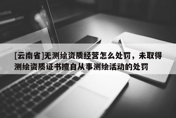 [云南省]無測繪資質經營怎么處罰，未取得測繪資質證書擅自從事測繪活動的處罰