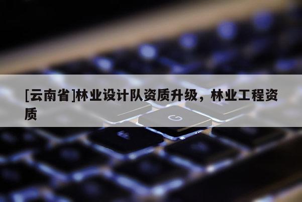 [云南省]林業設計隊資質升級，林業工程資質