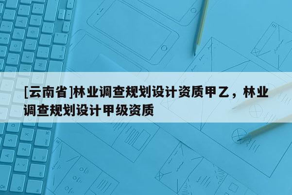 [云南省]林業(yè)調(diào)查規(guī)劃設(shè)計(jì)資質(zhì)甲乙，林業(yè)調(diào)查規(guī)劃設(shè)計(jì)甲級(jí)資質(zhì)
