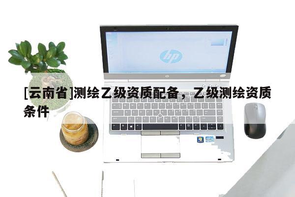 [云南省]測繪乙級資質配備，乙級測繪資質條件