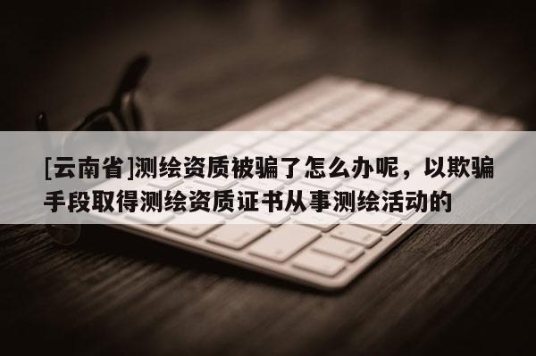 [云南省]測繪資質被騙了怎么辦呢，以欺騙手段取得測繪資質證書從事測繪活動的