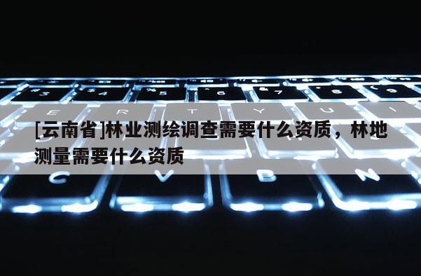 [云南省]林業測繪調查需要什么資質，林地測量需要什么資質