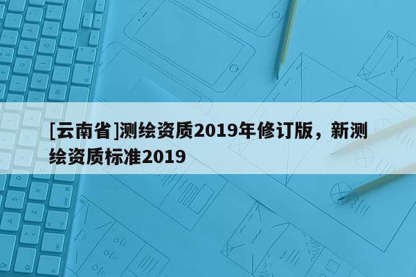 [云南省]測繪資質2019年修訂版，新測繪資質標準2019