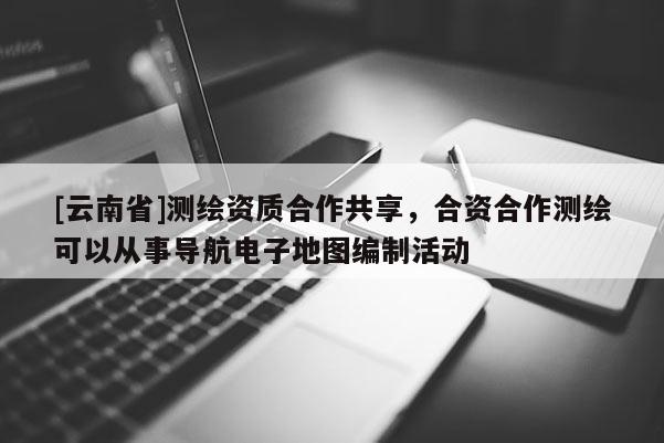 [云南省]測繪資質合作共享，合資合作測繪可以從事導航電子地圖編制活動