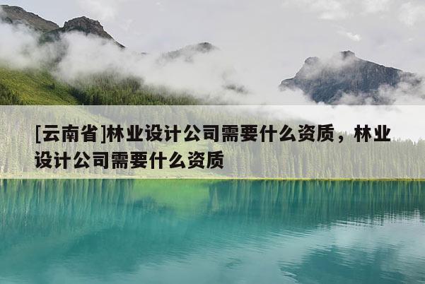 [云南省]林業設計公司需要什么資質，林業設計公司需要什么資質