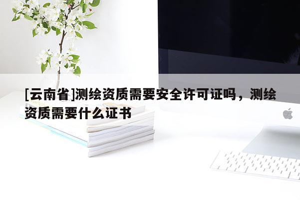 [云南省]測(cè)繪資質(zhì)需要安全許可證嗎，測(cè)繪資質(zhì)需要什么證書