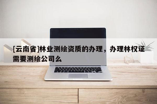 [云南省]林業測繪資質的辦理，辦理林權證需要測繪公司么