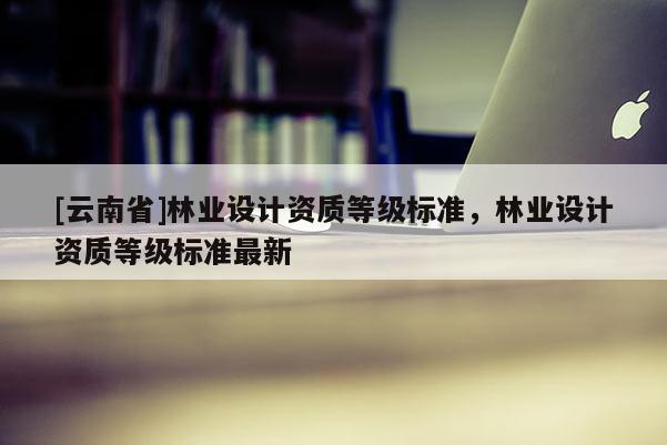[云南省]林業(yè)設(shè)計資質(zhì)等級標(biāo)準(zhǔn)，林業(yè)設(shè)計資質(zhì)等級標(biāo)準(zhǔn)最新