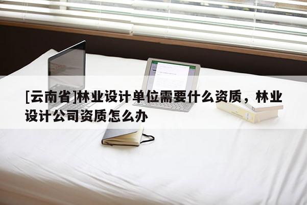 [云南省]林業(yè)設(shè)計(jì)單位需要什么資質(zhì)，林業(yè)設(shè)計(jì)公司資質(zhì)怎么辦