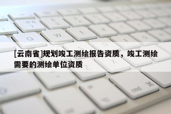 [云南省]規(guī)劃竣工測(cè)繪報(bào)告資質(zhì)，竣工測(cè)繪需要的測(cè)繪單位資質(zhì)