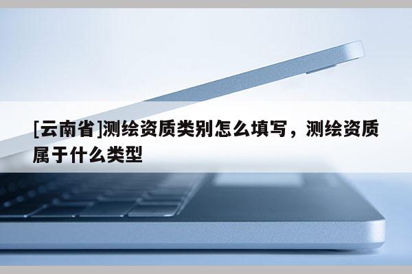[云南省]測繪資質類別怎么填寫，測繪資質屬于什么類型