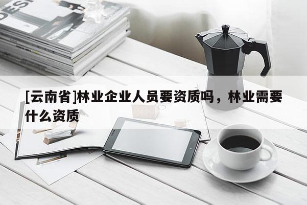[云南省]林業企業人員要資質嗎，林業需要什么資質