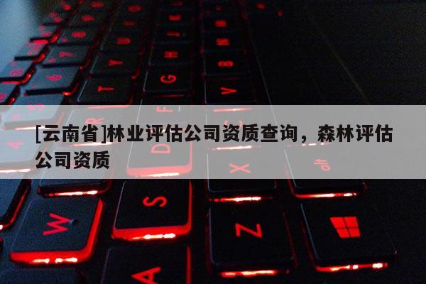 [云南省]林業(yè)評(píng)估公司資質(zhì)查詢，森林評(píng)估公司資質(zhì)