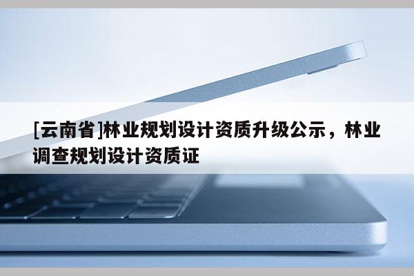[云南省]林業(yè)規(guī)劃設(shè)計資質(zhì)升級公示，林業(yè)調(diào)查規(guī)劃設(shè)計資質(zhì)證