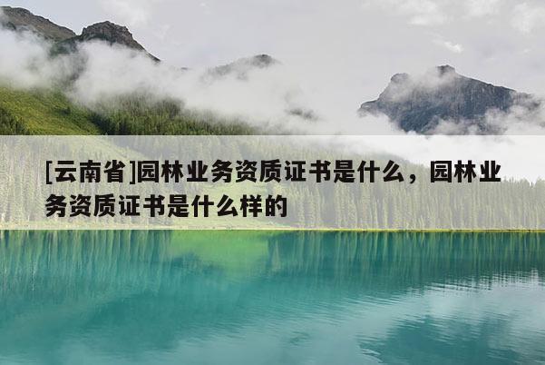 [云南省]園林業務資質證書是什么，園林業務資質證書是什么樣的