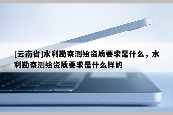 [云南省]水利勘察測繪資質要求是什么，水利勘察測繪資質要求是什么樣的