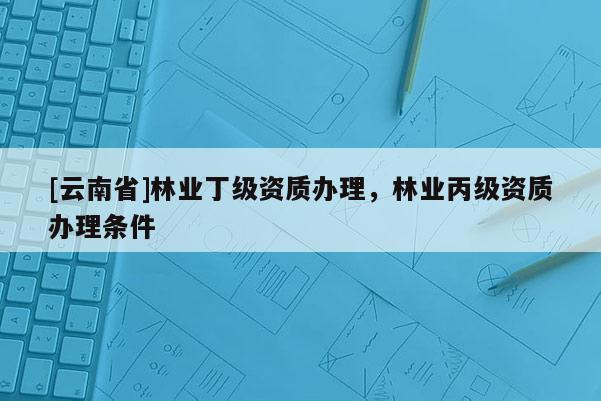 [云南省]林業丁級資質辦理，林業丙級資質辦理條件
