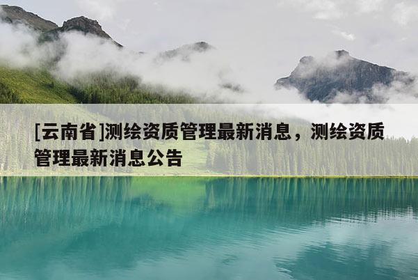 [云南省]測繪資質(zhì)管理最新消息，測繪資質(zhì)管理最新消息公告