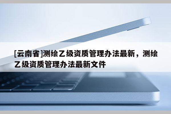 [云南省]測繪乙級資質管理辦法最新，測繪乙級資質管理辦法最新文件