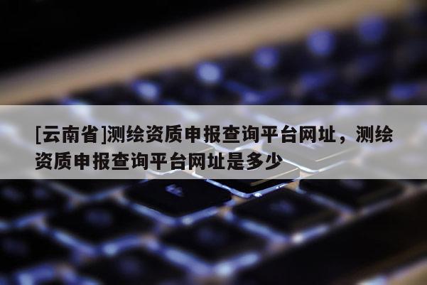 [云南省]測繪資質申報查詢平臺網址，測繪資質申報查詢平臺網址是多少
