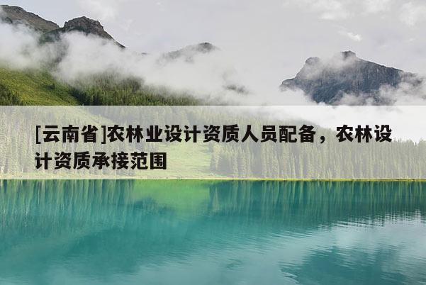 [云南省]農林業設計資質人員配備，農林設計資質承接范圍